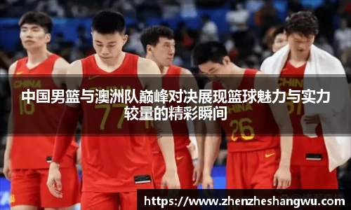 中国男篮与澳洲队巅峰对决展现篮球魅力与实力较量的精彩瞬间