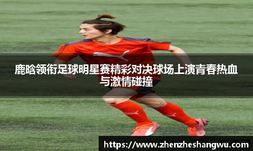 鹿晗领衔足球明星赛精彩对决球场上演青春热血与激情碰撞